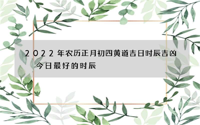 2022年农历正月初四黄道吉日时辰吉凶 今日最好的时辰